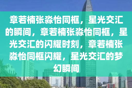 章若楠张淼怡同框，星光交汇的瞬间，章若楠张淼怡同框，星光交汇的闪耀时刻，章若楠张淼怡同框闪耀，星光交汇的梦幻瞬间