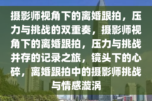 摄影师视角下的离婚跟拍，压力与挑战的双重奏，摄影师视角下的离婚跟拍，压力与挑战并存的记录之旅，镜头下的心碎，离婚跟拍中的摄影师挑战与情感漩涡