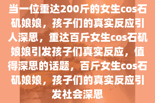 当一位重达200斤的女生cos石矶娘娘，孩子们的真实反应引人深思，重达百斤女生cos石矶娘娘引发孩子们真实反应，值得深思的话题，百斤女生cos石矶娘娘，孩子们的真实反应引发社会深思