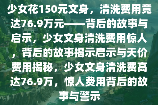 少女花150元文身，清洗费用竟达76.9万元——背后的故事与启示，少女文身清洗费用惊人，背后的故事揭示启示与天价费用揭秘，少女文身清洗费高达76.9万，惊人费用背后的故事与警示