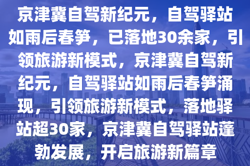 京津冀自驾新纪元，自驾驿站如雨后春笋，已落地30余家，引领旅游新模式，京津冀自驾新纪元，自驾驿站如雨后春笋涌现，引领旅游新模式，落地驿站超30家，京津冀自驾驿站蓬勃发展，开启旅游新篇章