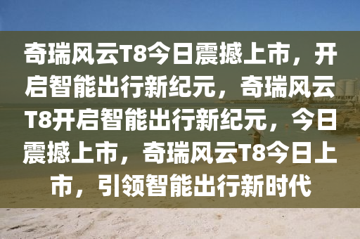 奇瑞风云T8今日震撼上市，开启智能出行新纪元，奇瑞风云T8开启智能出行新纪元，今日震撼上市，奇瑞风云T8今日上市，引领智能出行新时代