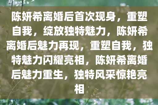 陈妍希离婚后首次现身，重塑自我，绽放独特魅力，陈妍希离婚后魅力再现，重塑自我，独特魅力闪耀亮相，陈妍希离婚后魅力重生，独特风采惊艳亮相