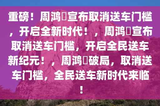 重磅！周鸿祎宣布取消送车门槛，开启全新时代！，周鸿祎宣布取消送车门槛，开启全民送车新纪元！，周鸿祎破局，取消送车门槛，全民送车新时代来临！