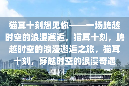 猫耳十刻想见你——一场跨越时空的浪漫邂逅，猫耳十刻，跨越时空的浪漫邂逅之旅，猫耳十刻，穿越时空的浪漫奇遇