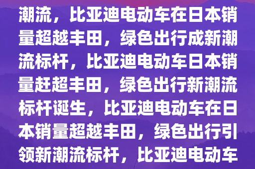 日媒报道，比亚迪电动车在日销量超越丰田，绿色出行引领潮流，比亚迪电动车在日本销量超越丰田，绿色出行成新潮流标杆，比亚迪电动车日本销量赶超丰田，绿色出行新潮流标杆诞生，比亚迪电动车在日本销量超越丰田，绿色出行引领新潮流标杆，比亚迪电动车在日本销量逆袭，绿色出行成为新潮流标杆