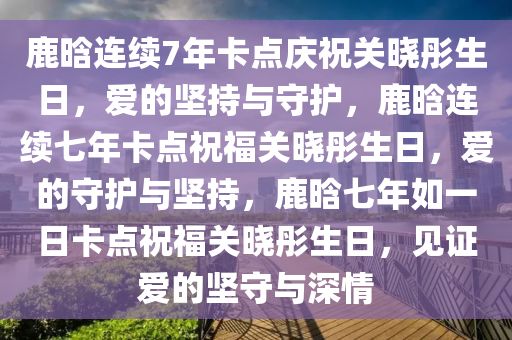 鹿晗连续7年卡点庆祝关晓彤生日，爱的坚持与守护，鹿晗连续七年卡点祝福关晓彤生日，爱的守护与坚持，鹿晗七年如一日卡点祝福关晓彤生日，见证爱的坚守与深情