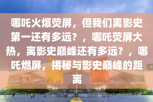 哪吒火爆荧屏，但我们离影史第一还有多远？，哪吒荧屏大热，离影史巅峰还有多远？，哪吒燃屏，揭秘与影史巅峰的距离