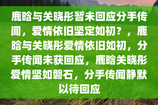 鹿晗与关晓彤暂未回应分手传闻，爱情依旧坚定如初？，鹿晗与关晓彤爱情依旧如初，分手传闻未获回应，鹿晗关晓彤爱情坚如磐石，分手传闻静默以待回应