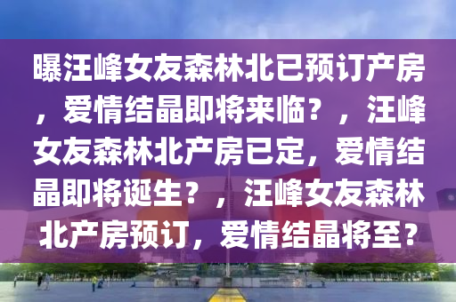 曝汪峰女友森林北已预订产房，爱情结晶即将来临？，汪峰女友森林北产房已定，爱情结晶即将诞生？，汪峰女友森林北产房预订，爱情结晶将至？