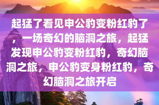 起猛了看见申公豹变粉红豹了，一场奇幻的脑洞之旅，起猛发现申公豹变粉红豹，奇幻脑洞之旅，申公豹变身粉红豹，奇幻脑洞之旅开启