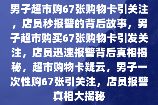 男子超市购67张购物卡引关注，店员秒报警的背后故事，男子超市购买67张购物卡引发关注，店员迅速报警背后真相揭秘，超市购物卡疑云，男子一次性购67张引关注，店员报警真相大揭秘