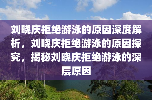 刘晓庆拒绝游泳的原因深度解析，刘晓庆拒绝游泳的原因探究，揭秘刘晓庆拒绝游泳的深层原因