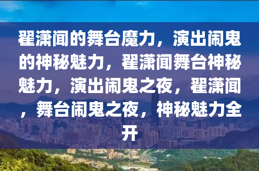 翟潇闻的舞台魔力，演出闹鬼的神秘魅力，翟潇闻舞台神秘魅力，演出闹鬼之夜，翟潇闻，舞台闹鬼之夜，神秘魅力全开