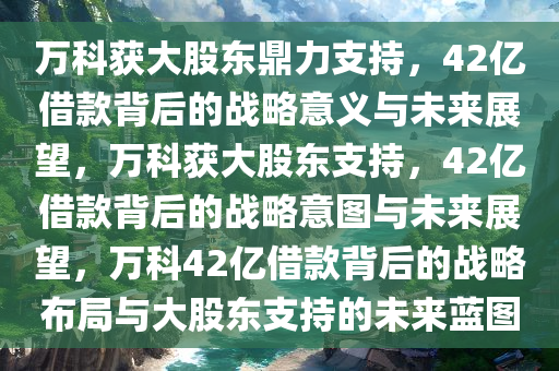 万科获大股东鼎力支持，42亿借款背后的战略意义与未来展望，万科获大股东支持，42亿借款背后的战略意图与未来展望，万科42亿借款背后的战略布局与大股东支持的未来蓝图