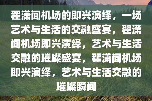 翟潇闻机场的即兴演绎，一场艺术与生活的交融盛宴，翟潇闻机场即兴演绎，艺术与生活交融的璀璨盛宴，翟潇闻机场即兴演绎，艺术与生活交融的璀璨瞬间