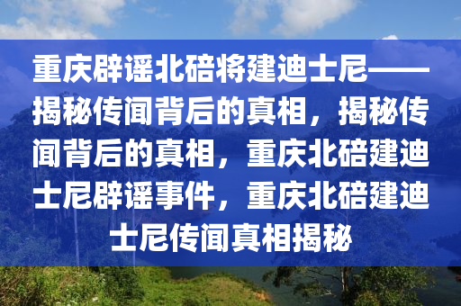 重庆辟谣北碚将建迪士尼——揭秘传闻背后的真相，揭秘传闻背后的真相，重庆北碚建迪士尼辟谣事件，重庆北碚建迪士尼传闻真相揭秘