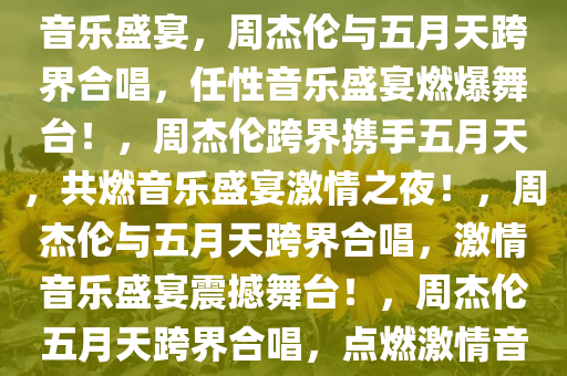 周杰伦与五月天合唱，任性的音乐盛宴，周杰伦与五月天跨界合唱，任性音乐盛宴燃爆舞台！，周杰伦跨界携手五月天，共燃音乐盛宴激情之夜！，周杰伦与五月天跨界合唱，激情音乐盛宴震撼舞台！，周杰伦五月天跨界合唱，点燃激情音乐盛宴！