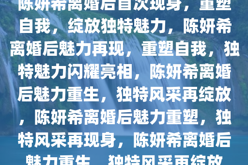 陈妍希离婚后首次现身，重塑自我，绽放独特魅力，陈妍希离婚后魅力再现，重塑自我，独特魅力闪耀亮相，陈妍希离婚后魅力重生，独特风采再绽放，陈妍希离婚后魅力重塑，独特风采再现身，陈妍希离婚后魅力重生，独特风采再绽放