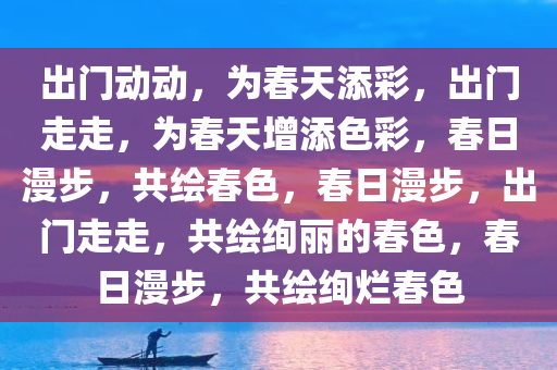 出门动动，为春天添彩，出门走走，为春天增添色彩，春日漫步，共绘春色，春日漫步，出门走走，共绘绚丽的春色，春日漫步，共绘绚烂春色