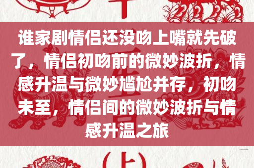 谁家剧情侣还没吻上嘴就先破了，情侣初吻前的微妙波折，情感升温与微妙尴尬并存，初吻未至，情侣间的微妙波折与情感升温之旅