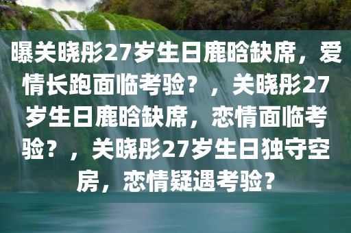 曝关晓彤27岁生日鹿晗缺席，爱情长跑面临考验？，关晓彤27岁生日鹿晗缺席，恋情面临考验？，关晓彤27岁生日独守空房，恋情疑遇考验？