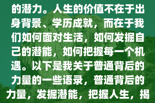 我知道自己太普通，但我坚信每一个普通背后都隐藏着非凡的潜力。人生的价值不在于出身背景、学历成就，而在于我们如何面对生活，如何发掘自己的潜能，如何把握每一个机遇。以下是我关于普通背后的力量的一些语录，普通背后的力量，发掘潜能，把握人生，揭秘普通背后的非凡潜能，人生价值的自我探索之旅