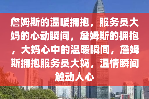 詹姆斯的温暖拥抱，服务员大妈的心动瞬间，詹姆斯的拥抱，大妈心中的温暖瞬间，詹姆斯拥抱服务员大妈，温情瞬间触动人心