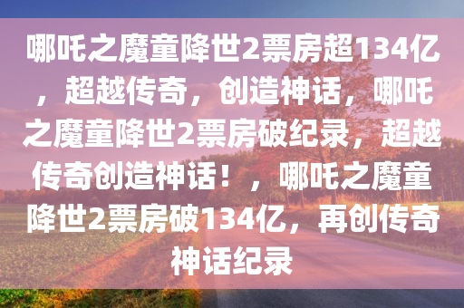 哪吒之魔童降世2票房超134亿，超越传奇，创造神话，哪吒之魔童降世2票房破纪录，超越传奇创造神话！，哪吒之魔童降世2票房破134亿，再创传奇神话纪录