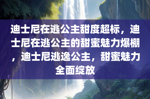 迪士尼在逃公主甜度超标，迪士尼在逃公主的甜蜜魅力爆棚，迪士尼逃逸公主，甜蜜魅力全面绽放