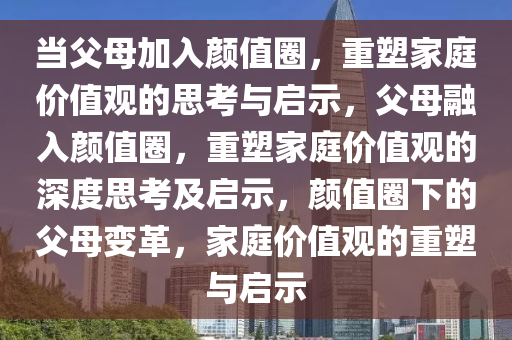 当父母加入颜值圈，重塑家庭价值观的思考与启示，父母融入颜值圈，重塑家庭价值观的深度思考及启示，颜值圈下的父母变革，家庭价值观的重塑与启示