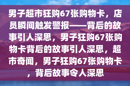 男子超市狂购67张购物卡，店员瞬间触发警报——背后的故事引人深思，男子狂购67张购物卡背后的故事引人深思，超市奇闻，男子狂购67张购物卡，背后故事令人深思