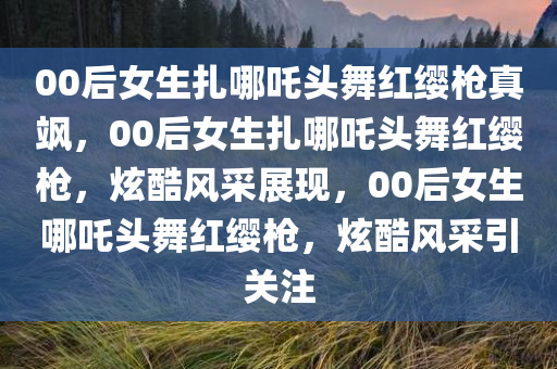 00后女生扎哪吒头舞红缨枪真飒，00后女生扎哪吒头舞红缨枪，炫酷风采展现，00后女生哪吒头舞红缨枪，炫酷风采引关注