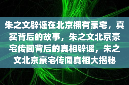 朱之文辟谣在北京拥有豪宅，真实背后的故事，朱之文北京豪宅传闻背后的真相辟谣，朱之文北京豪宅传闻真相大揭秘