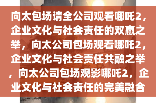 向太包场请全公司观看哪吒2，企业文化与社会责任的双赢之举，向太公司包场观看哪吒2，企业文化与社会责任共融之举，向太公司包场观影哪吒2，企业文化与社会责任的完美融合