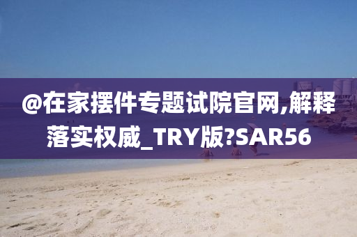 @在家摆件专题试院官网,解释落实权威_TRY版?SAR56