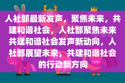 人社部最新发声，聚焦未来，共建和谐社会，人社部聚焦未来共建和谐社会发声新动向，人社部展望未来，共建和谐社会的行动新方向