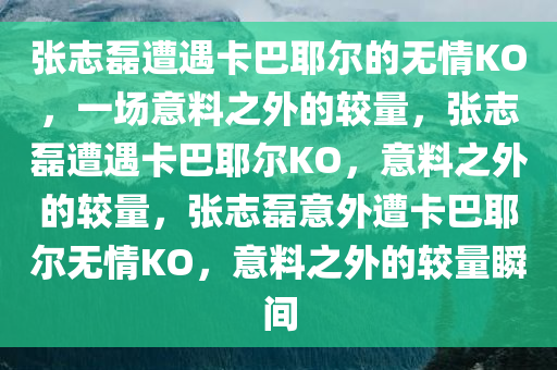 张志磊遭遇卡巴耶尔的无情KO，一场意料之外的较量，张志磊遭遇卡巴耶尔KO，意料之外的较量，张志磊意外遭卡巴耶尔无情KO，意料之外的较量瞬间