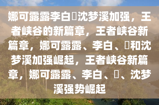 娜可露露李白暃沈梦溪加强，王者峡谷的新篇章，王者峡谷新篇章，娜可露露、李白、暃和沈梦溪加强崛起，王者峡谷新篇章，娜可露露、李白、暃、沈梦溪强势崛起