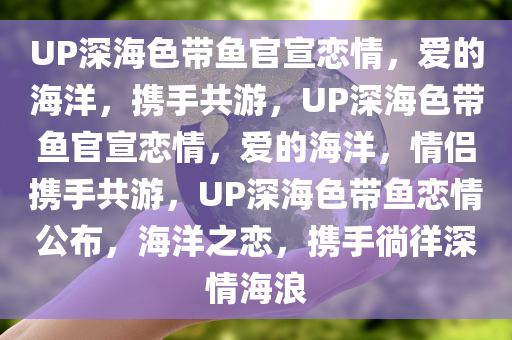 UP深海色带鱼官宣恋情，爱的海洋，携手共游，UP深海色带鱼官宣恋情，爱的海洋，情侣携手共游，UP深海色带鱼恋情公布，海洋之恋，携手徜徉深情海浪