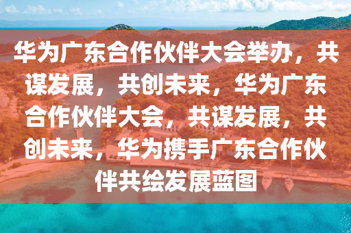 华为广东合作伙伴大会举办，共谋发展，共创未来，华为广东合作伙伴大会，共谋发展，共创未来，华为携手广东合作伙伴共绘发展蓝图