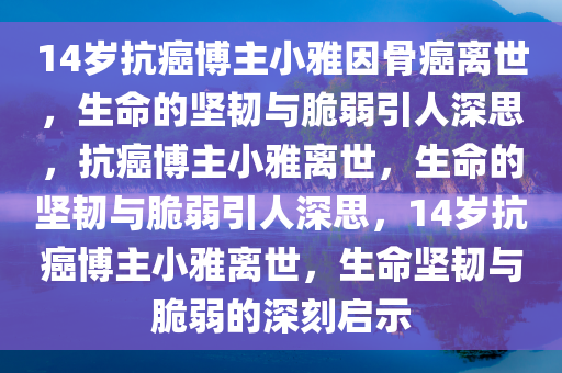 14岁抗癌博主小雅因骨癌离世，生命的坚韧与脆弱引人深思，抗癌博主小雅离世，生命的坚韧与脆弱引人深思，14岁抗癌博主小雅离世，生命坚韧与脆弱的深刻启示