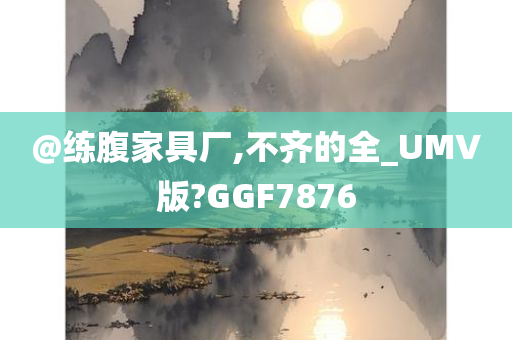 @练腹家具厂,不齐的全_UMV版?GGF7876