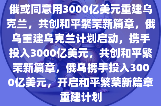 俄或同意用3000亿美元重建乌克兰，共创和平繁荣新篇章，俄乌重建乌克兰计划启动，携手投入3000亿美元，共创和平繁荣新篇章，俄乌携手投入3000亿美元，开启和平繁荣新篇章重建计划