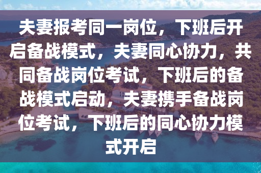 夫妻报考同一岗位，下班后开启备战模式，夫妻同心协力，共同备战岗位考试，下班后的备战模式启动，夫妻携手备战岗位考试，下班后的同心协力模式开启