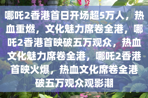 哪吒2香港首日开场超5万人，热血重燃，文化魅力席卷全港，哪吒2香港首映破五万观众，热血文化魅力席卷全港，哪吒2香港首映火爆，热血文化席卷全港破五万观众观影潮