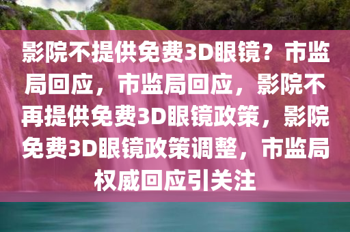 影院不提供免费3D眼镜？市监局回应，市监局回应，影院不再提供免费3D眼镜政策，影院免费3D眼镜政策调整，市监局权威回应引关注