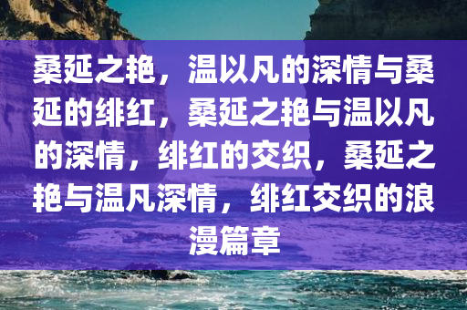 桑延之艳，温以凡的深情与桑延的绯红，桑延之艳与温以凡的深情，绯红的交织，桑延之艳与温凡深情，绯红交织的浪漫篇章