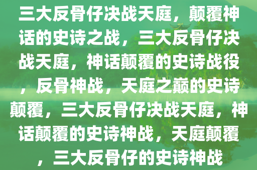 三大反骨仔决战天庭，颠覆神话的史诗之战，三大反骨仔决战天庭，神话颠覆的史诗战役，反骨神战，天庭之巅的史诗颠覆，三大反骨仔决战天庭，神话颠覆的史诗神战，天庭颠覆，三大反骨仔的史诗神战