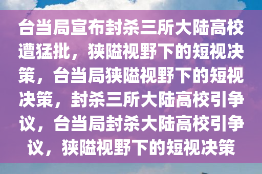 台当局宣布封杀三所大陆高校遭猛批，狭隘视野下的短视决策，台当局狭隘视野下的短视决策，封杀三所大陆高校引争议，台当局封杀大陆高校引争议，狭隘视野下的短视决策